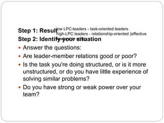 Step 1: Result
Step 2: Identify your situation
 Answer the questions:
 Are leader-member relations good or poor?
 Is the task you're doing structured, or is it more
unstructured, or do you have little experience of
solving similar problems?
 Do you have strong or weak power over your
team?
low LPC-leaders - task-oriented leaders
high-LPC leaders - relationship-oriented (effective
leadership style)
 