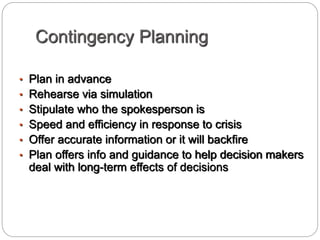 Contingency Planning
• Plan in advance
• Rehearse via simulation
• Stipulate who the spokesperson is
• Speed and efficiency in response to crisis
• Offer accurate information or it will backfire
• Plan offers info and guidance to help decision makers
deal with long-term effects of decisions
 