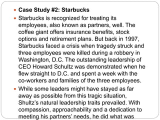  Case Study #2: Starbucks
 Starbucks is recognized for treating its
employees, also known as partners, well. The
coffee giant offers insurance benefits, stock
options and retirement plans. But back in 1997,
Starbucks faced a crisis when tragedy struck and
three employees were killed during a robbery in
Washington, D.C. The outstanding leadership of
CEO Howard Schultz was demonstrated when he
flew straight to D.C. and spent a week with the
co-workers and families of the three employees.
 While some leaders might have stayed as far
away as possible from this tragic situation,
Shultz’s natural leadership traits prevailed. With
compassion, approachability and a dedication to
meeting his partners’ needs, he did what was
 