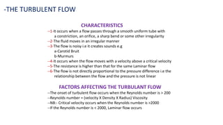 CHARACTERISTICS
--1-It occurs when a flow passes through a smooth uniform tube with
a constriction, an orifice, a sharp bend or some other irregularity
--2-The fluid moves in an irregular manner
--3-The flow is noisy i.e it creates sounds e.g
a-Carotid Bruit
b-Murmurs
--4-It occurs when the flow moves with a velocity above a critical velocity
--5-The resistance is higher than that for the same Laminar flow
--6-The flow is not directly proportional to the pressure difference i.e the
relationship between the flow and the pressure is not linear
FACTORS AFFECTING THE TURBULANT FLOW
--The onset of turbulent flow occurs when the Reynolds number is > 200
--Reynolds number = (velocity X Density X Radius) Viscosity
--NB:- Critical velocity occurs when the Reynolds number is >2000
--If the Reynolds number is < 2000, Laminar flow occurs
-THE TURBULENT FLOW
 