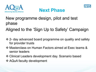 Next Phase 
New programme design, pilot and test phase 
Aligned to the ‘Sign Up to Safety’ Campaign 
2- day advanced board programme on quality and safety for provider trusts 
Masterclass on Human Factors aimed at Exec teams & senior leaders 
Clinical Leaders development day. Scenario based 
AQuA faculty development  