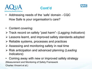 Cont’d 
•Addressing needs of the ‘safe’ domain - CQC 
How Safe is your organisation’s care? 
•Content covering: 
Track record on safety “past harm”- (Lagging Indicators) 
Lessons learnt, and improved safety standards adopted 
Reliable systems, processes and practices 
Assessing and monitoring safety in real time 
Risk anticipation and advanced planning (Leading Indicators) 
•Coming away with new or improved safety strategy 
(Measurement and Monitoring of Safety Framework 
Charles Vincent et al.) 