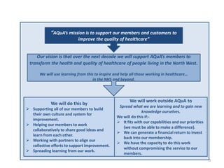 3 
“AQuA’s mission is to support our members and customers to 
improve the quality of healthcare” 
Our vision is that over the next decade we will support AQuA’s members to transform the health and quality of healthcare of people living in the North West. We will use learning from this to inspire and help all those working in healthcare… in the NHS and beyond. 
We will do this by 
Supporting all of our members to build their own culture and system for improvement. 
Helping our members to work collaboratively to share good ideas and learn from each other. 
Working with partners to align our collective efforts to support improvement. 
Spreading learning from our work. 
We will work outside AQuA to Spread what we are learning and to gain new knowledge ourselves. We will do this if:- 
It fits with our capabilities and our priorities (we must be able to make a difference). 
We can generate a financial return to invest back into our membership. 
We have the capacity to do this work without compromising the service to our members.  