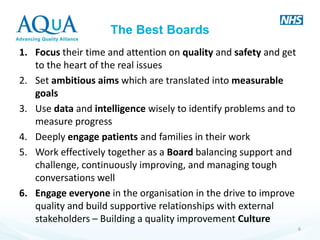 The Best Boards 
1.Focus their time and attention on quality and safety and get to the heart of the real issues 
2.Set ambitious aims which are translated into measurable goals 
3.Use data and intelligence wisely to identify problems and to measure progress 
4.Deeply engage patients and families in their work 
5.Work effectively together as a Board balancing support and challenge, continuously improving, and managing tough conversations well 
6.Engage everyone in the organisation in the drive to improve quality and build supportive relationships with external stakeholders – Building a quality improvement Culture 
6  