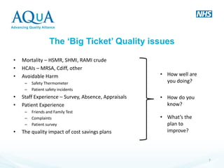 The ‘Big Ticket’ Quality issues 
•Mortality – HSMR, SHMI, RAMI crude 
•HCAIs – MRSA, Cdiff, other 
•Avoidable Harm 
–Safety Thermometer 
–Patient safety incidents 
•Staff Experience – Survey, Absence, Appraisals 
•Patient Experience 
–Friends and Family Test 
–Complaints 
–Patient survey 
•The quality impact of cost savings plans 
7 
•How well are you doing? 
•How do you know? 
•What’s the plan to improve?  