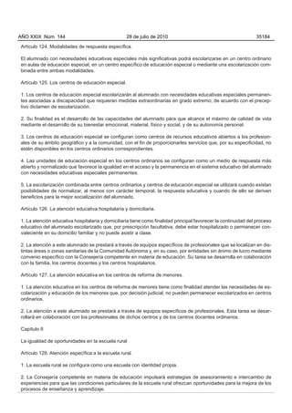 Artículo 124. Modalidades de respuesta específica.
El alumnado con necesidades educativas especiales más significativas podrá escolarizarse en un centro ordinario
en aulas de educación especial, en un centro específico de educación especial o mediante una escolarización com-
binada entre ambas modalidades.
Artículo 125. Los centros de educación especial.
1. Los centros de educación especial escolarizarán al alumnado con necesidades educativas especiales permanen-
tes asociadas a discapacidad que requieran medidas extraordinarias en grado extremo, de acuerdo con el precep-
tivo dictamen de escolarización.
2. Su finalidad es el desarrollo de las capacidades del alumnado para que alcance el máximo de calidad de vida
mediante el desarrollo de su bienestar emocional, material, físico y social, y de su autonomía personal.
3. Los centros de educación especial se configuran como centros de recursos educativos abiertos a los profesion-
ales de su ámbito geográfico y a la comunidad, con el fin de proporcionarles servicios que, por su especificidad, no
estén disponibles en los centros ordinarios correspondientes.
4. Las unidades de educación especial en los centros ordinarios se configuran como un medio de respuesta más
abierto y normalizado que favorece la igualdad en el acceso y la permanencia en el sistema educativo del alumnado
con necesidades educativas especiales permanentes.
5. La escolarización combinada entre centros ordinarios y centros de educación especial se utilizará cuando existan
posibilidades de normalizar, al menos con carácter temporal, la respuesta educativa y cuando de ello se deriven
beneficios para la mejor socialización del alumnado.
Artículo 126. La atención educativa hospitalaria y domiciliaria.
1. La atención educativa hospitalaria y domiciliaria tiene como finalidad principal favorecer la continuidad del proceso
educativo del alumnado escolarizado que, por prescripción facultativa, debe estar hospitalizado o permanecer con-
valeciente en su domicilio familiar y no puede asistir a clase.
2. La atención a este alumnado se prestará a través de equipos específicos de profesionales que se localizan en dis-
tintas áreas o zonas sanitarias de la Comunidad Autónoma y, en su caso, por entidades sin ánimo de lucro mediante
convenio específico con la Consejería competente en materia de educación. Su tarea se desarrolla en colaboración
con la familia, los centros docentes y los centros hospitalarios.
Artículo 127. La atención educativa en los centros de reforma de menores.
1. La atención educativa en los centros de reforma de menores tiene como finalidad atender las necesidades de es-
colarización y educación de los menores que, por decisión judicial, no pueden permanecer escolarizados en centros
ordinarios.
2. La atención a este alumnado se prestará a través de equipos específicos de profesionales. Esta tarea se desar-
rollará en colaboración con los profesionales de dichos centros y de los centros docentes ordinarios.
Capítulo II
La igualdad de oportunidades en la escuela rural
Artículo 128. Atención específica a la escuela rural.
1. La escuela rural se configura como una escuela con identidad propia.
2. La Consejería competente en materia de educación impulsará estrategias de asesoramiento e intercambio de
experiencias para que las condiciones particulares de la escuela rural ofrezcan oportunidades para la mejora de los
procesos de enseñanza y aprendizaje.
AÑO XXIX Núm. 144 28 de julio de 2010 35184
 