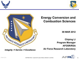 Energy Conversion and
                                                                     Combustion Sciences


                                                                                                       08 MAR 2012


                                                                                              Chiping Li
                                                                                      Program Manager
                                                                                           AFOSR/RSA
        Integrity  Service  Excellence                                  Air Force Research Laboratory


9 March 2012                 DISTRIBUTION A: Approved for public release; distribution is unlimited.                 1
 