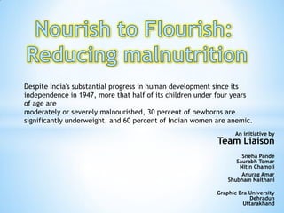 Despite India's substantial progress in human development since its
independence in 1947, more that half of its children under four years
of age are
moderately or severely malnourished, 30 percent of newborns are
significantly underweight, and 60 percent of Indian women are anemic.
An initiative by
Team Liaison
Sneha Pande
Saurabh Tomar
Nitin Chamoli
Anurag Amar
Shubham Naithani
Graphic Era University
Dehradun
Uttarakhand
 