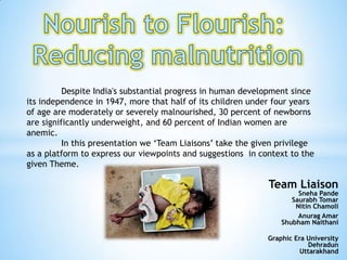 Despite India's substantial progress in human development since
its independence in 1947, more that half of its children under four years
of age are moderately or severely malnourished, 30 percent of newborns
are significantly underweight, and 60 percent of Indian women are
anemic.
In this presentation we ‘Team Liaisons’ take the given privilege
as a platform to express our viewpoints and suggestions in context to the
given Theme.
Team Liaison
Sneha Pande
Saurabh Tomar
Nitin Chamoli
Anurag Amar
Shubham Naithani
Graphic Era University
Dehradun
Uttarakhand
 