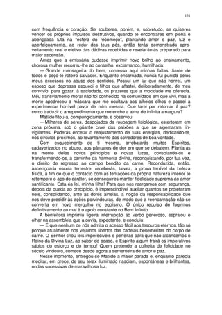 131


com frequência o coração. Se souberes, porém, e, sobretudo, se quiseres
vencer os próprios impulsos destrutivos, quando te encontrares em plena e
abençoada luta na “esfera do recomeço”, plantando amor e paz, luz e
aperfeiçoamento, ao redor dos teus pés, então terás demonstrado apro-
veitamento real e efetivo das dádivas recebidas e revelar-te-ás preparado para
maior ascensão.
     Antes que a emissária pudesse imprimir novo brilho ao ensinamento,
chorosa mulher recorreu-lhe ao conselho, exclamando, humilhada:
     — Grande mensageira do bem, confesso aqui minhas faltas diante de
todos e peço-te roteiro salvador. Enquanto encarnada, nunca fui punida pelos
meus excessos no abuso dos sentidos. Possuí um lar que não honrei, um
esposo que depressa esqueci e filhos que afastei, deliberadamente, de meu
convívio, para gozar, à saciedade, os prazeres que a mocidade me oferecia.
Meu transviamento moral não foi conhecido na comunidade em que vivi, mas a
morte apodreceu a máscara que me ocultava aos alheios olhos e passei a
experimentar horrível pavor de mim mesma. Que farei por retornar à paz?
como traduzir o arrependimento que me enche a alma de infinita amargura?
     Matilde fitou-a, compungidamente, e observou:
     — Milhares de seres, despojados da roupagem fisiológica, estertoram em
zona próxima, sob o güante cruel das paixões a que se algemaram, in-
vigilantes. Poderás encetar o reajustamento de tuas energias, dedicando-te,
nos círculos próximos, ao levantamento dos sofredores de boa vontade.
     Com esquecimento de ti mesma, arrebatarás muitos Espíritos,
cadaverizados no abuso, aos pântanos de dor em que se debatem. Plantarás
na mente deles novos princípios e novas luzes, consolando-os e
transformando-os, a caminho da harmonia divina, reconquistando, por tua vez,
o direito de regresso ao campo bendito da carne. Reconduzida, então,
àabençoada escola terrestre, receberás, talvez, a prova terrível da beleza
física, a fim de que o contacto com as tentações da própria natureza inferior te
retempere o aço do caráter, se conseguires manter fidelidade suprema ao amor
santificante. Esta éa lei, minha filha! Para que nos reergamos com segurança,
depois da queda ao precipício, é imprescindível auxiliar quantos se projetaram
nele, consolidando, ante as dores alheias, a noção da responsabilidade que
nos deve presidir às ações porvindouras, de modo que a reencarnação não se
converta em novo mergulho no egoísmo. O único recurso de fugirmos
definitivamente ao mal é o apoio constante no Bem Infinito.
     A benfeitora imprimiu ligeira interrupção ao verbo generoso, espraiou o
olhar na assembleia que a ouvia, expectante, e concluiu:
     — E que nenhum de nós admita o acesso fácil aos tesouros eternos, tão só
porque atualmente nos vejamos libertos das cadeias beneméritas do corpo de
carne. O Senhor criou leis imperecíveis e perfeitas para que não alcancemos o
Reino da Divina Luz, ao sabor do acaso, e Espírito algum trairá os imperativos
sábios do esforço e do tempo! Quem pretende a colheita de felicidade no
século vindouro, comece desde agora a sementeira de amor e paz.
     Nesse momento, entregou-se Matilde a maior parada e, enquanto parecia
meditar, em prece, de seu tórax iluminado nasciam, espontâneas e brilhantes,
ondas sucessivas de maravilhosa luz.
 