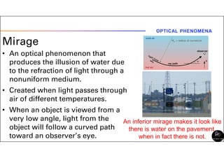 Mirage
• An optical phenomenon that
produces the illusion of water due
to the refraction of light through a
nonuniform medium.
• Created when light passes through
air of different temperatures.
• When an object is viewed from a
very low angle, light from the
object will follow a curved path
toward an observer’s eye.
OPTICAL PHENOMENA
An inferior mirage makes it look like
there is water on the pavement,
when in fact there is not.
 