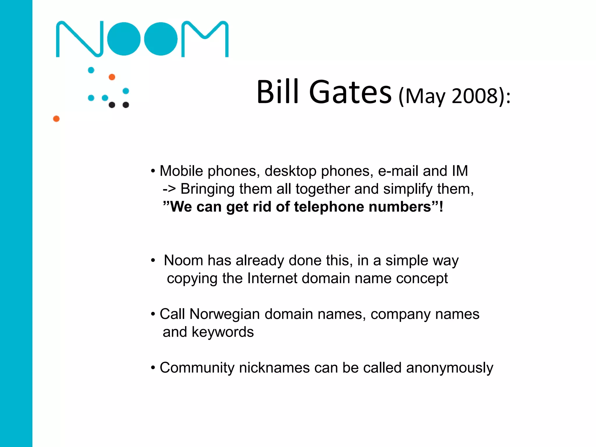 Bill Gates (May 2008):
• Mobile phones, desktop phones, e-mail and IM
  -> Bringing them all together and simplify them,
  ”We can get rid of telephone numbers”!


• Noom has already done this, in a simple way
  copying the Internet domain name concept

• Call Norwegian domain names, company names
  and keywords

• Community nicknames can be called anonymously
 