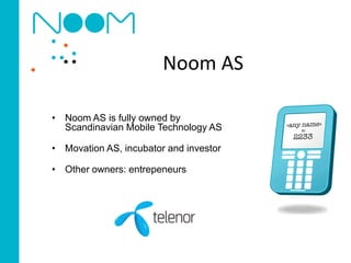 Noom AS

• Noom AS is fully owned by
  Scandinavian Mobile Technology AS

• Movation AS, incubator and investor

• Other owners: entrepeneurs
 