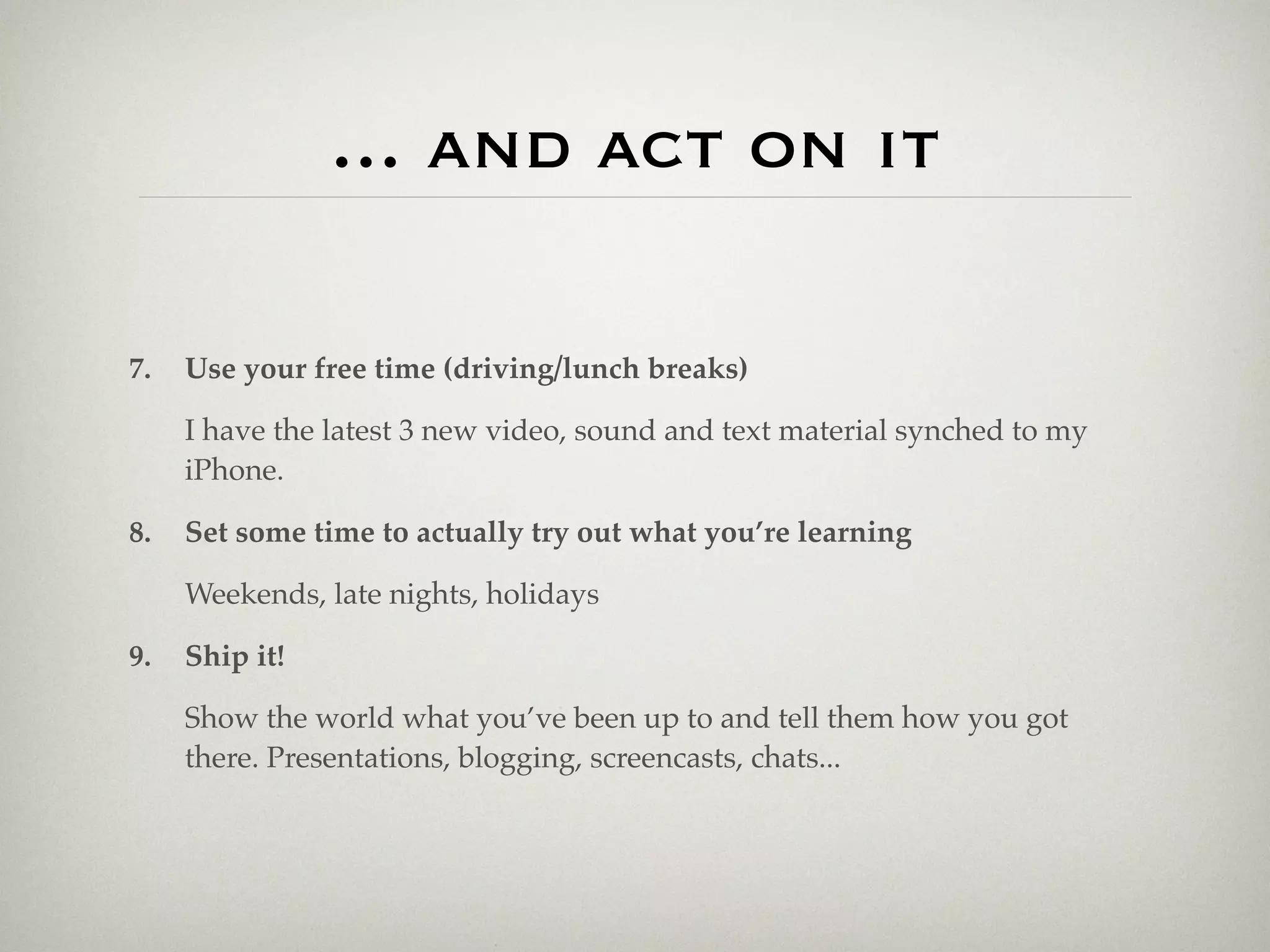 ... and act on it

7.   Use your free time (driving/lunch breaks)

     I have the latest 3 new video, sound and text material synched to my
     iPhone.

8.   Set some time to actually try out what you’re learning

     Weekends, late nights, holidays

9.   Ship it!

     Show the world what you’ve been up to and tell them how you got
     there. Presentations, blogging, screencasts, chats...
 