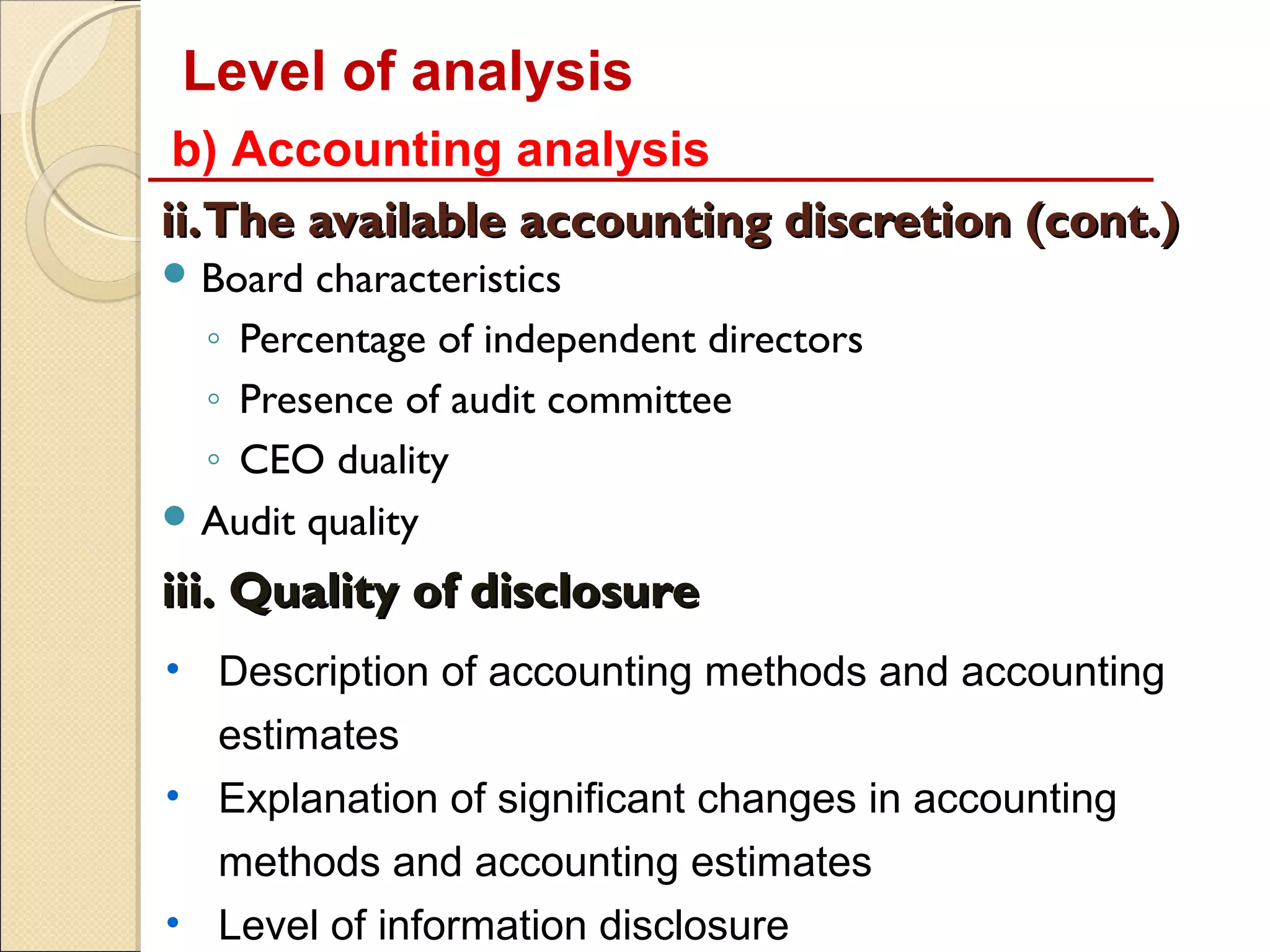Level of analysis
 b) Accounting analysis
ii.The available accounting discretion (cont.)
 Board characteristics
  ◦ Percentage of independent directors
  ◦ Presence of audit committee
  ◦ CEO duality
 Audit quality

iii. Quality of disclosure
• Description of accounting methods and accounting
  estimates
• Explanation of significant changes in accounting
  methods and accounting estimates
• Level of information disclosure
 