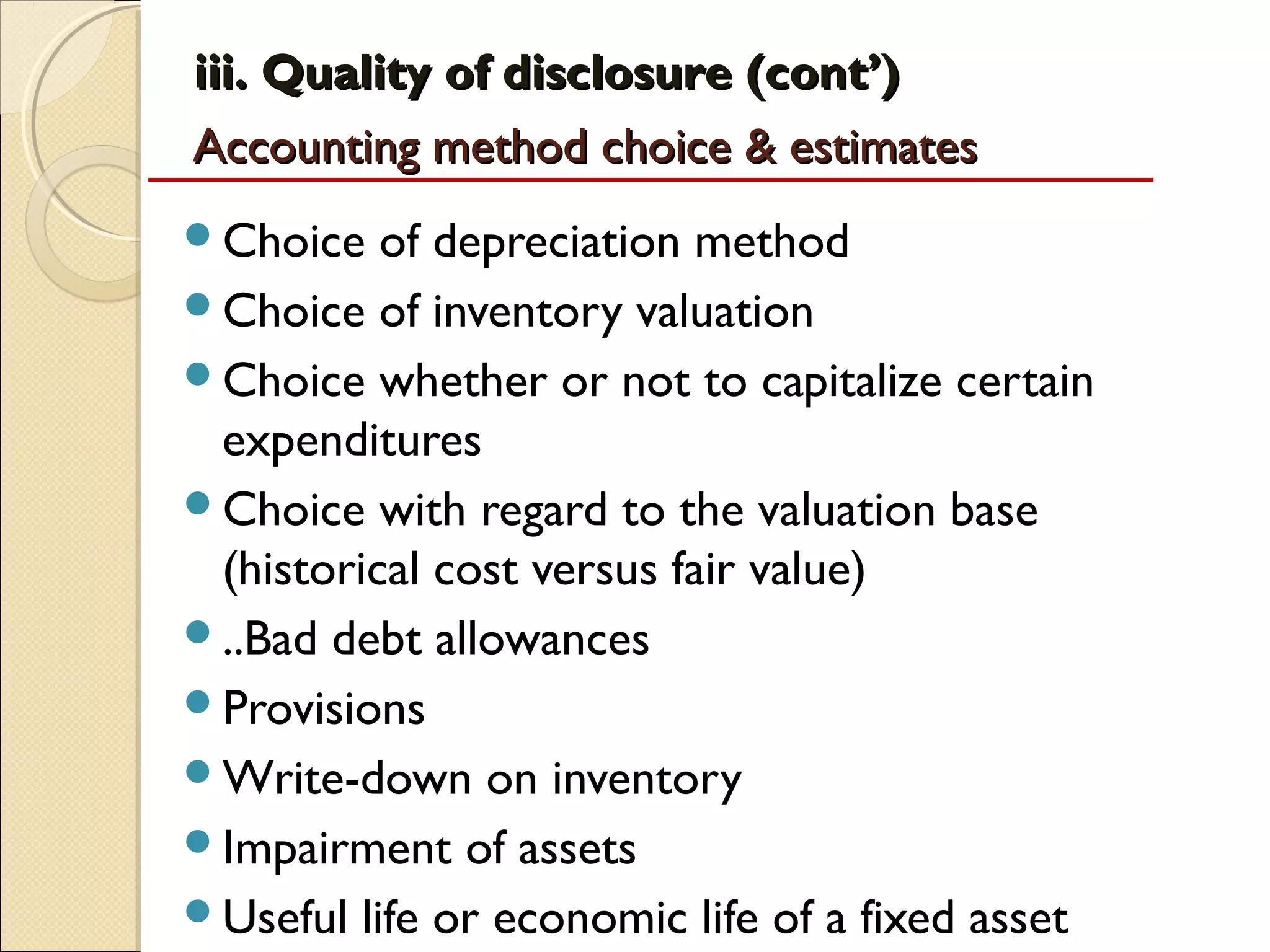 iii. Quality of disclosure (cont’)
Accounting method choice & estimates
Choice   of depreciation method
Choice of inventory valuation
Choice whether or not to capitalize certain
 expenditures
Choice with regard to the valuation base
 (historical cost versus fair value)
..Bad debt allowances
Provisions
Write-down on inventory
Impairment of assets
Useful life or economic life of a fixed asset
 