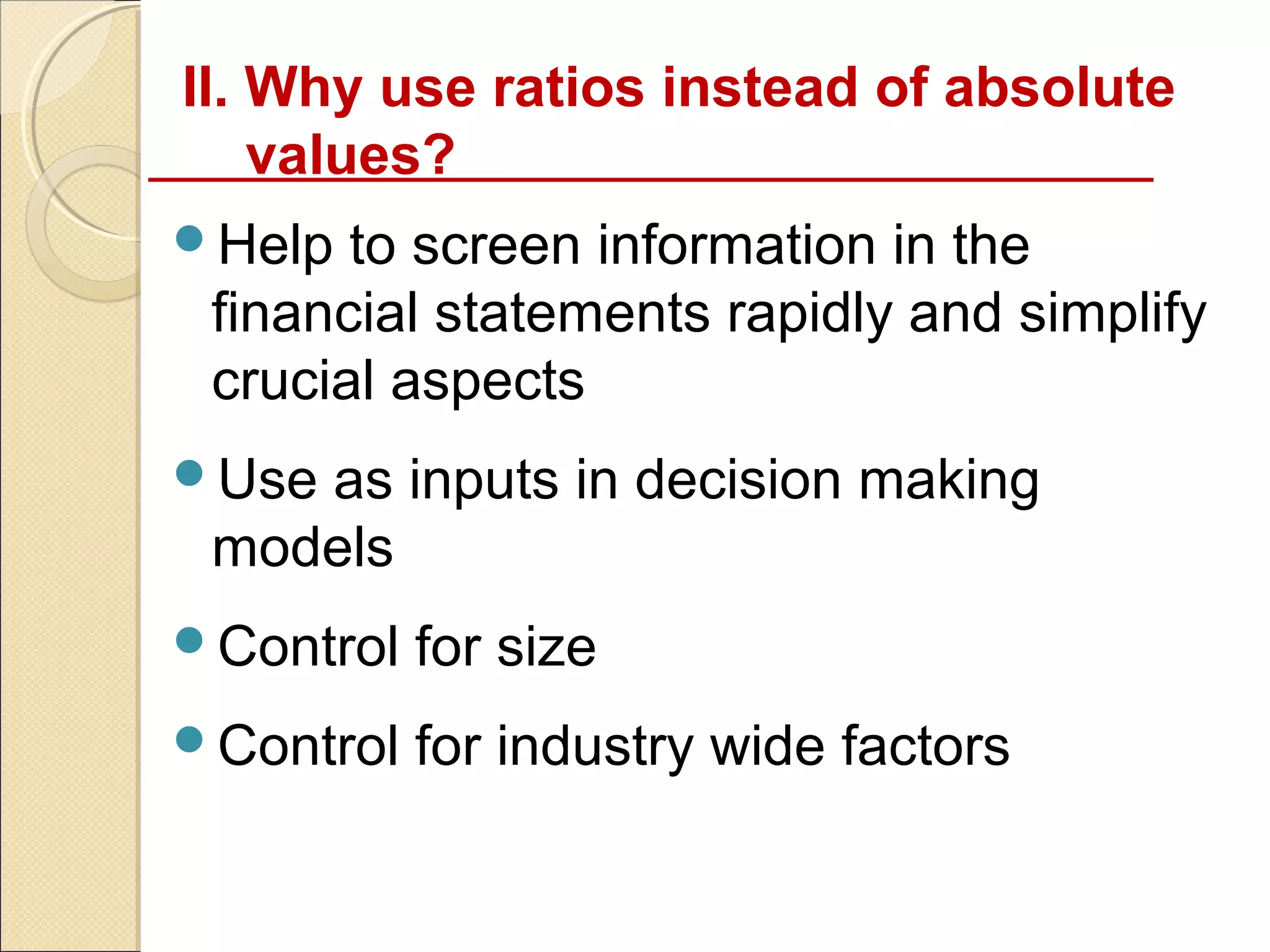 II. Why use ratios instead of absolute
    values?
Help  to screen information in the
 financial statements rapidly and simplify
 crucial aspects
Useas inputs in decision making
 models
Control   for size
Control   for industry wide factors
 