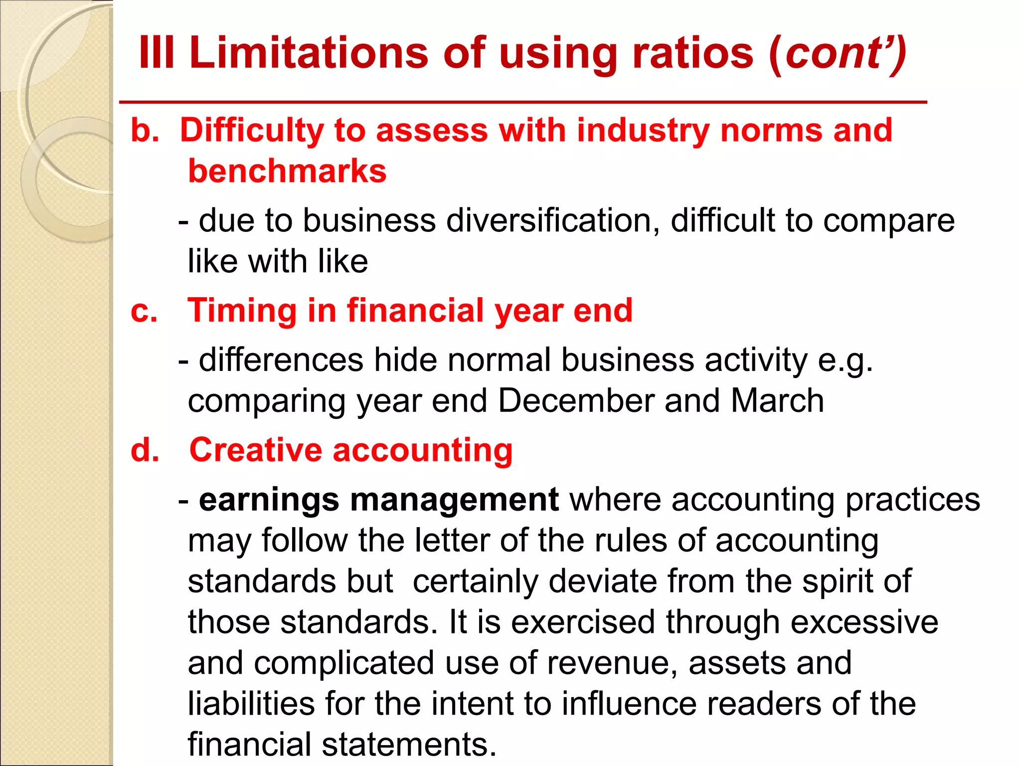 III Limitations of using ratios (cont’)
b. Difficulty to assess with industry norms and
    benchmarks
   - due to business diversification, difficult to compare
    like with like
c. Timing in financial year end
   - differences hide normal business activity e.g.
    comparing year end December and March
d. Creative accounting
   - earnings management where accounting practices
    may follow the letter of the rules of accounting
    standards but certainly deviate from the spirit of
    those standards. It is exercised through excessive
    and complicated use of revenue, assets and
    liabilities for the intent to influence readers of the
    financial statements.
 