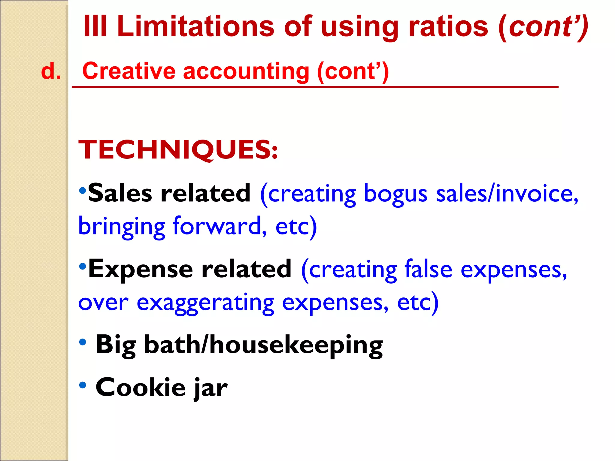 III Limitations of using ratios (cont’)
d. Creative accounting (cont’)


   TECHNIQUES:
   •Sales related (creating bogus sales/invoice,
   bringing forward, etc)
   •Expense related (creating false expenses,
   over exaggerating expenses, etc)
   • Big bath/housekeeping
   • Cookie jar
 