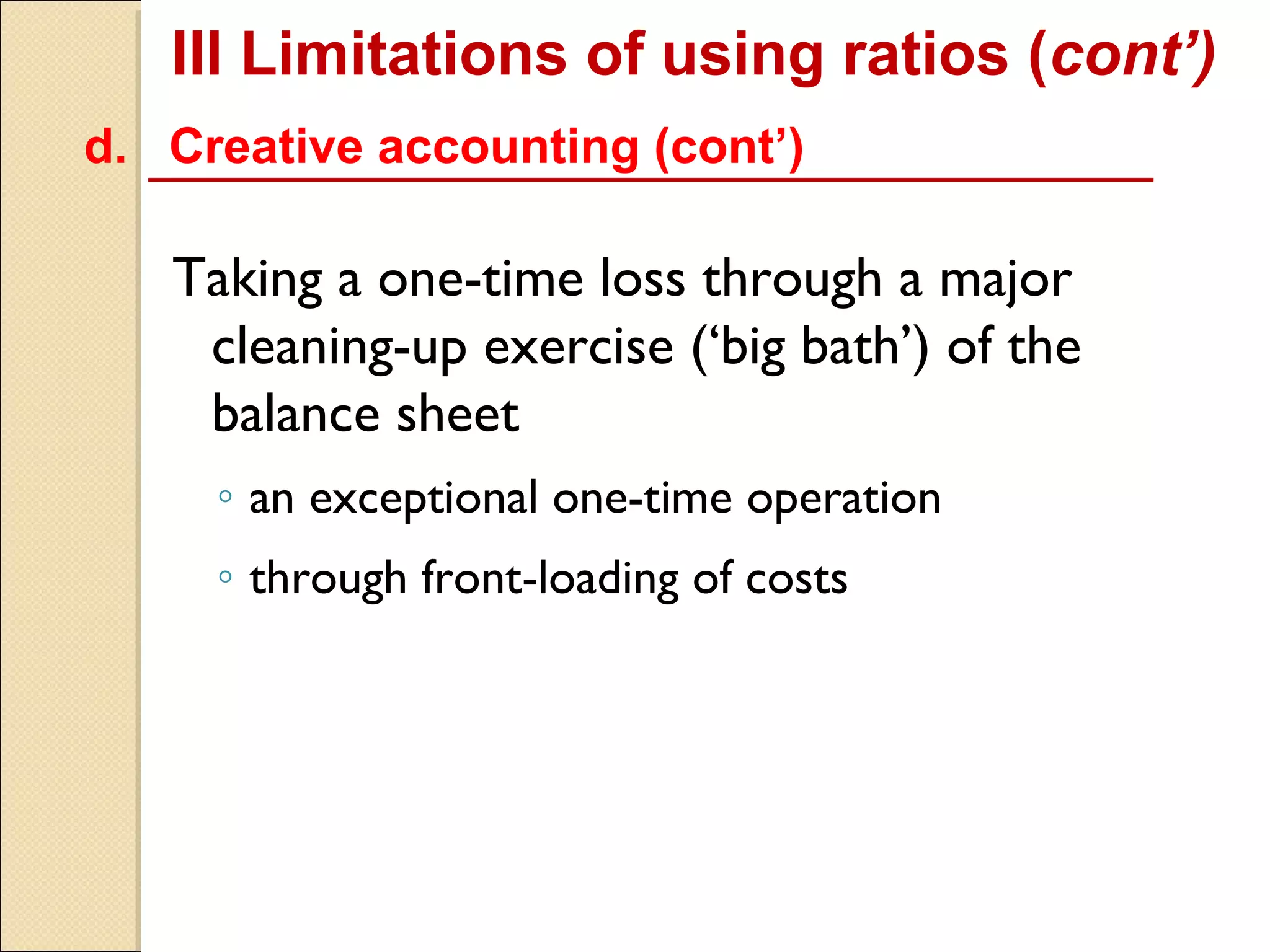 III Limitations of using ratios (cont’)
d. Creative accounting (cont’)

   Taking a one-time loss through a major
    cleaning-up exercise (‘big bath’) of the
    balance sheet
     ◦ an exceptional one-time operation
     ◦ through front-loading of costs
 