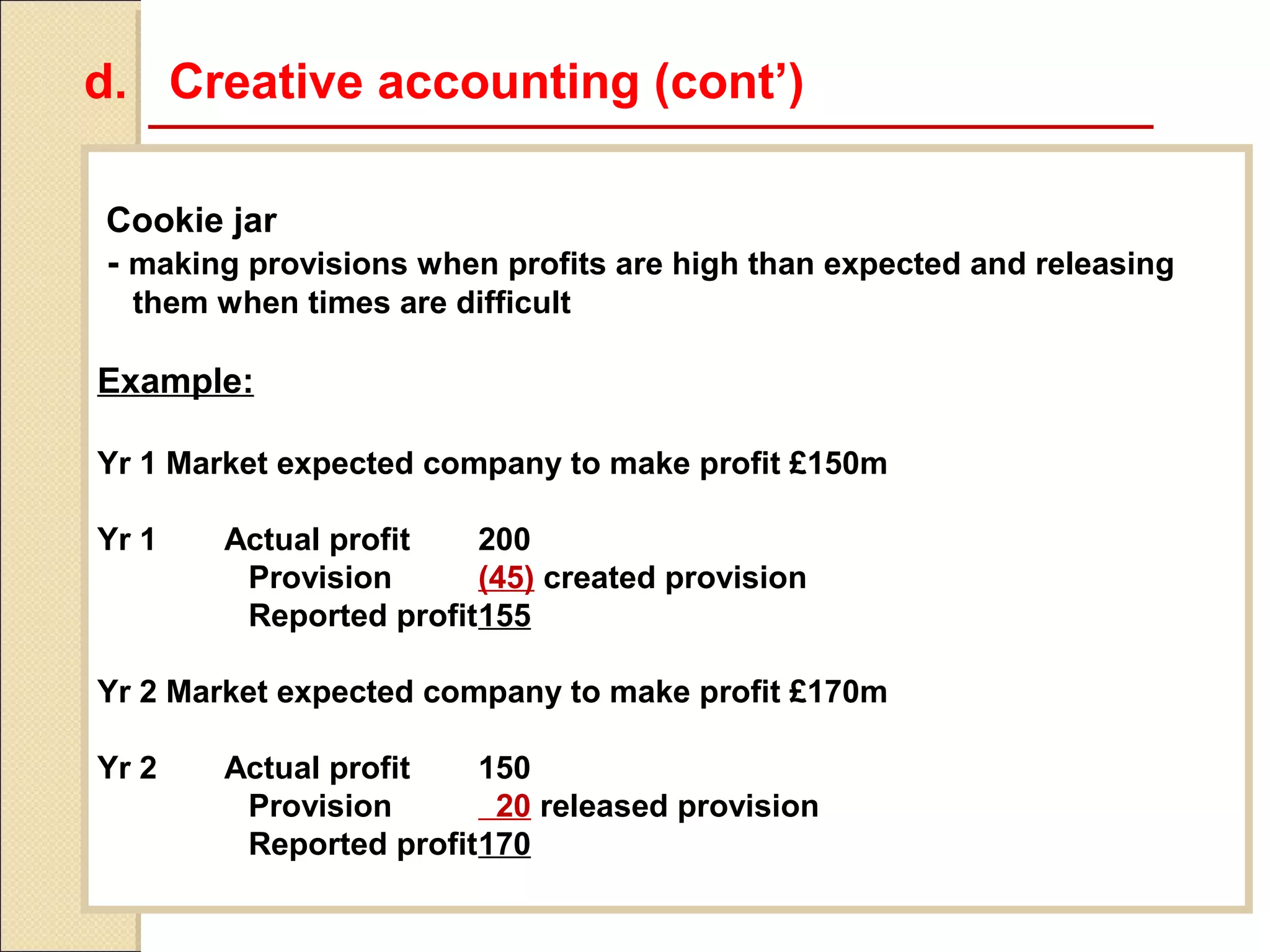 d. Creative accounting (cont’)

Cookie jar
- making provisions when profits are high than expected and releasing
  them when times are difficult

Example:

Yr 1 Market expected company to make profit £150m

Yr 1    Actual profit   200
         Provision      (45) created provision
         Reported profit155

Yr 2 Market expected company to make profit £170m

Yr 2    Actual profit   150
         Provision       20 released provision
         Reported profit170
 