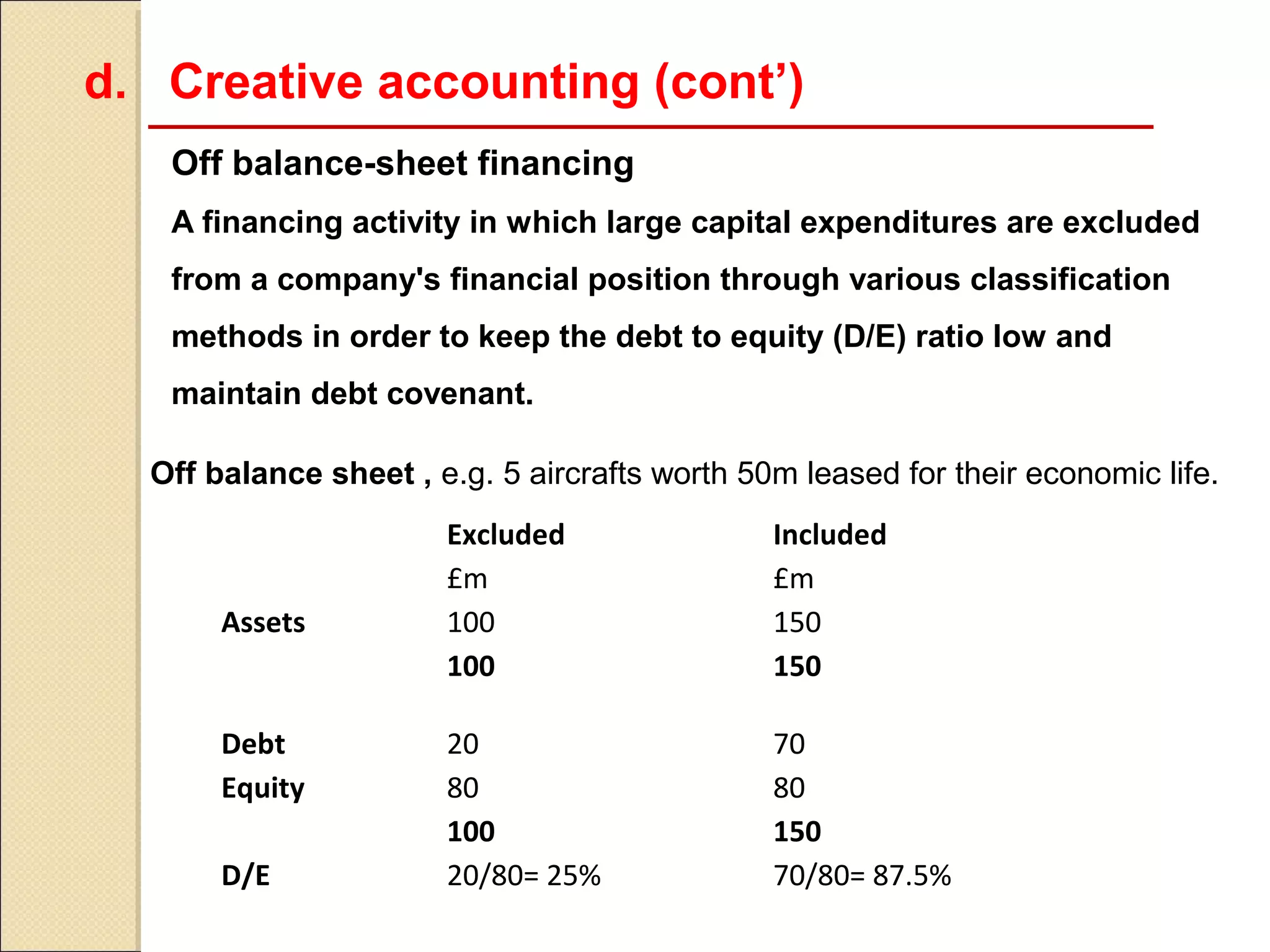d. Creative accounting (cont’)
   Off balance-sheet financing
   A financing activity in which large capital expenditures are excluded
   from a company's financial position through various classification
   methods in order to keep the debt to equity (D/E) ratio low and
   maintain debt covenant.

  Off balance sheet , e.g. 5 aircrafts worth 50m leased for their economic life.
                       Excluded                Included
                       £m                      £m
       Assets          100                     150
                       100                     150

       Debt            20                      70
       Equity          80                      80
                       100                     150
       D/E             20/80= 25%              70/80= 87.5%
 