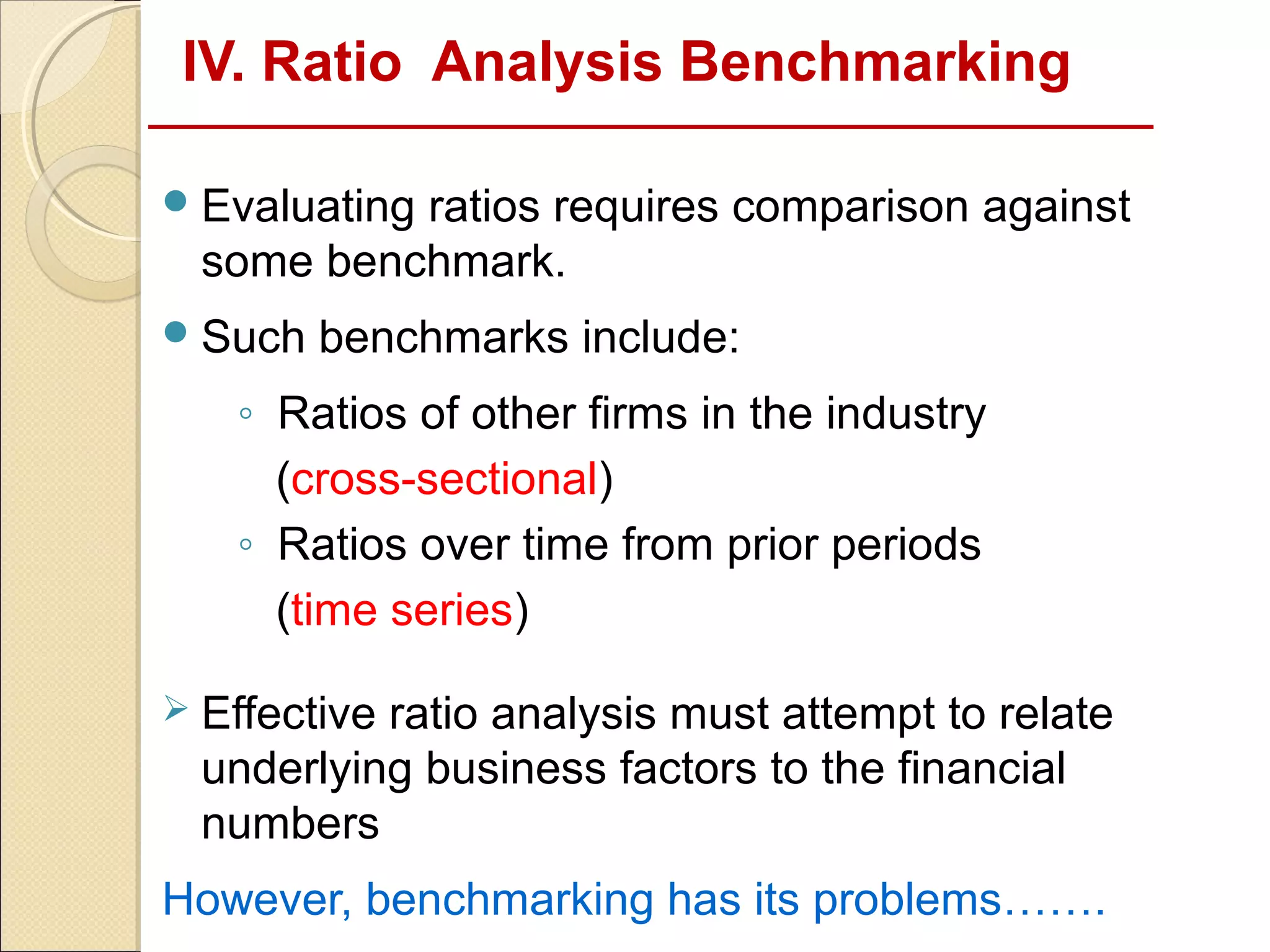 IV. Ratio Analysis Benchmarking

 Evaluating
           ratios requires comparison against
  some benchmark.
 Such   benchmarks include:
   ◦ Ratios of other firms in the industry
     (cross-sectional)
   ◦ Ratios over time from prior periods
     (time series)

 Effectiveratio analysis must attempt to relate
  underlying business factors to the financial
  numbers
However, benchmarking has its problems…….
 