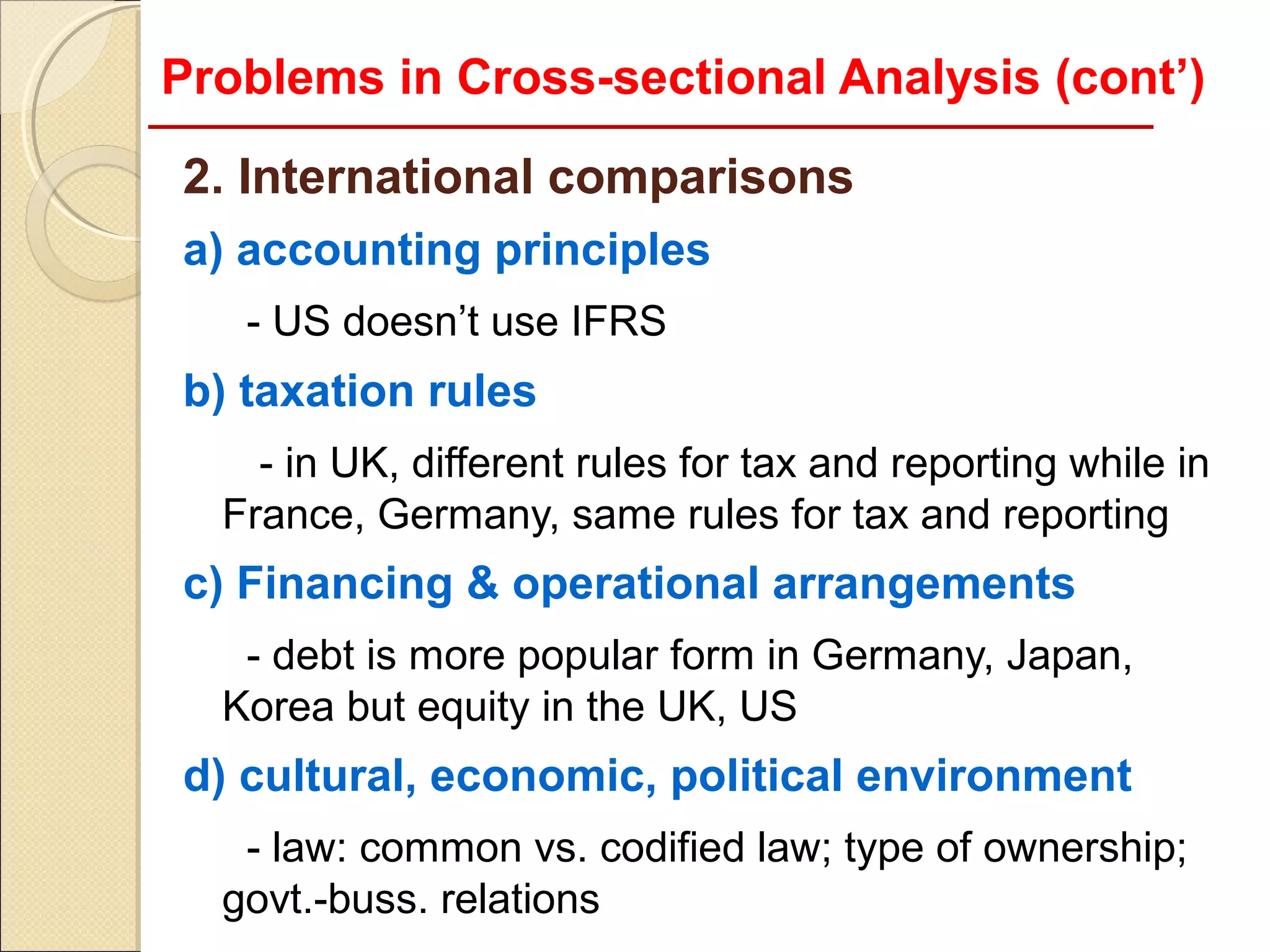 Problems in Cross-sectional Analysis (cont’)

2. International comparisons
a) accounting principles
   - US doesn’t use IFRS
b) taxation rules
    - in UK, different rules for tax and reporting while in
  France, Germany, same rules for tax and reporting
c) Financing & operational arrangements
   - debt is more popular form in Germany, Japan,
  Korea but equity in the UK, US
d) cultural, economic, political environment
   - law: common vs. codified law; type of ownership;
  govt.-buss. relations
 