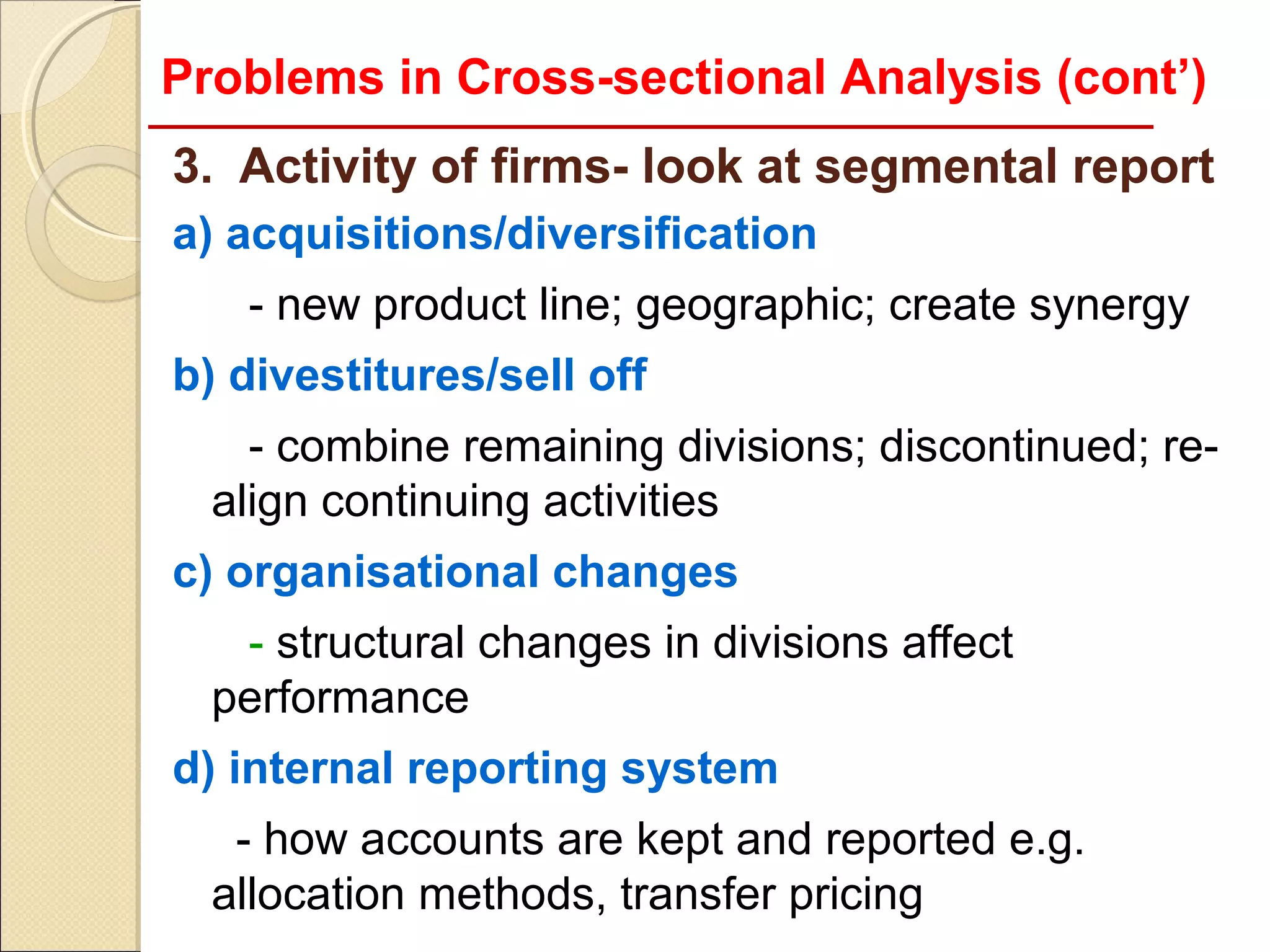Problems in Cross-sectional Analysis (cont’)
3. Activity of firms- look at segmental report
a) acquisitions/diversification
   - new product line; geographic; create synergy
b) divestitures/sell off
    - combine remaining divisions; discontinued; re-
  align continuing activities
c) organisational changes
   - structural changes in divisions affect
  performance
d) internal reporting system
   - how accounts are kept and reported e.g.
  allocation methods, transfer pricing
 