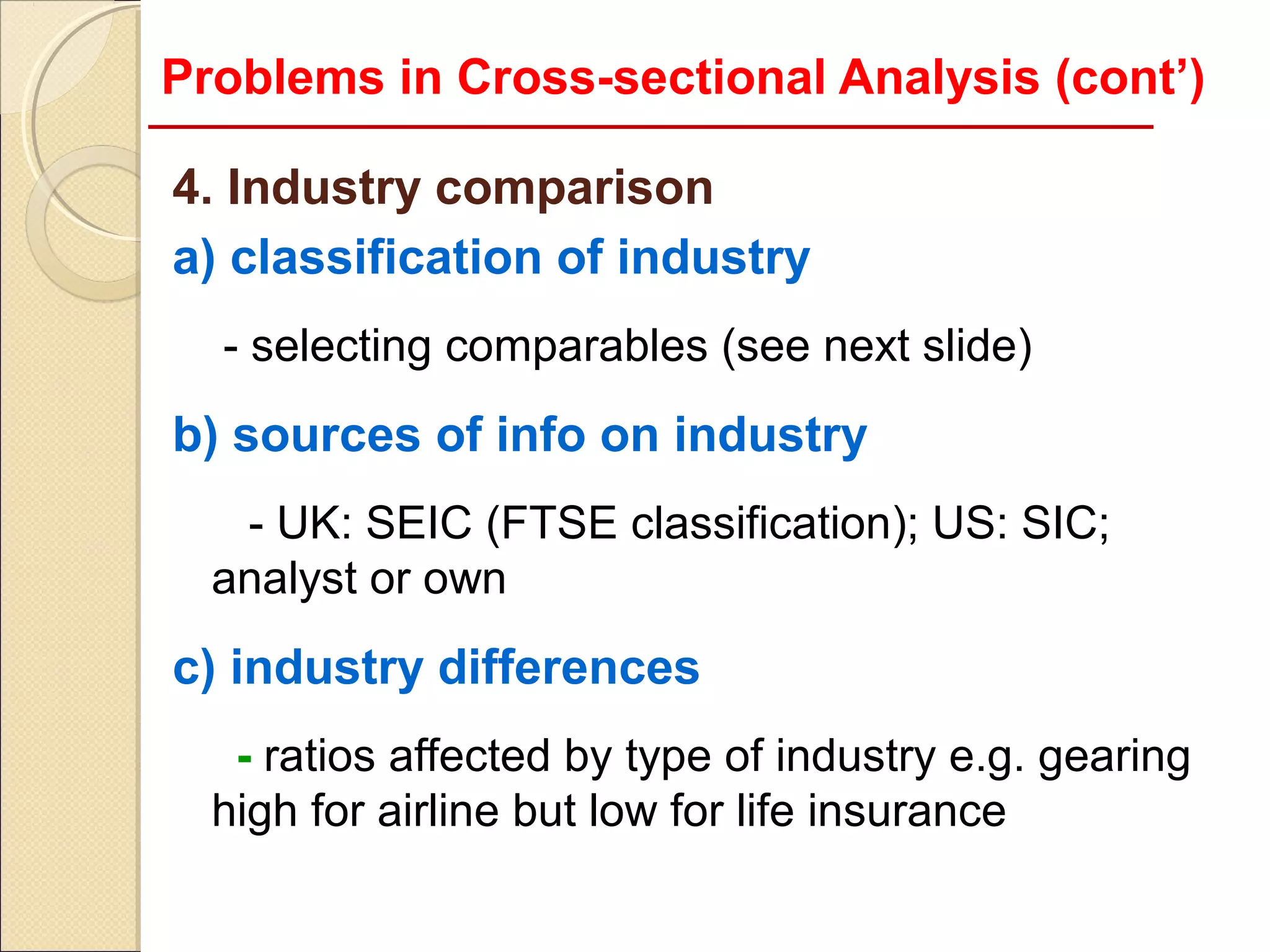 Problems in Cross-sectional Analysis (cont’)

4. Industry comparison
a) classification of industry
  - selecting comparables (see next slide)
b) sources of info on industry
   - UK: SEIC (FTSE classification); US: SIC;
  analyst or own
c) industry differences
   - ratios affected by type of industry e.g. gearing
  high for airline but low for life insurance
 