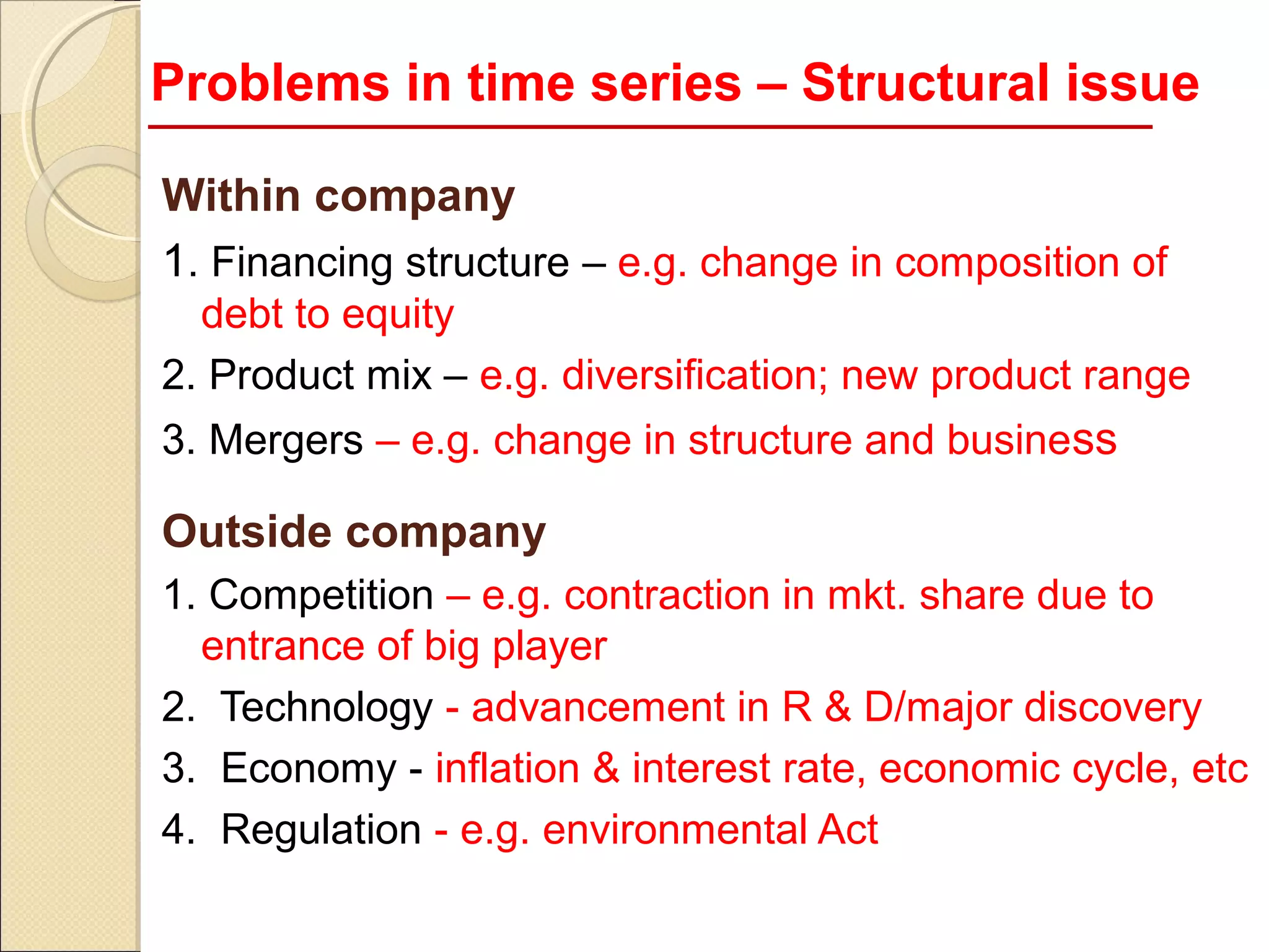 Problems in time series – Structural issue

Within company
1. Financing structure – e.g. change in composition of
  debt to equity
2. Product mix – e.g. diversification; new product range
3. Mergers – e.g. change in structure and business

Outside company
1. Competition – e.g. contraction in mkt. share due to
  entrance of big player
2. Technology - advancement in R & D/major discovery
3. Economy - inflation & interest rate, economic cycle, etc
4. Regulation - e.g. environmental Act
 