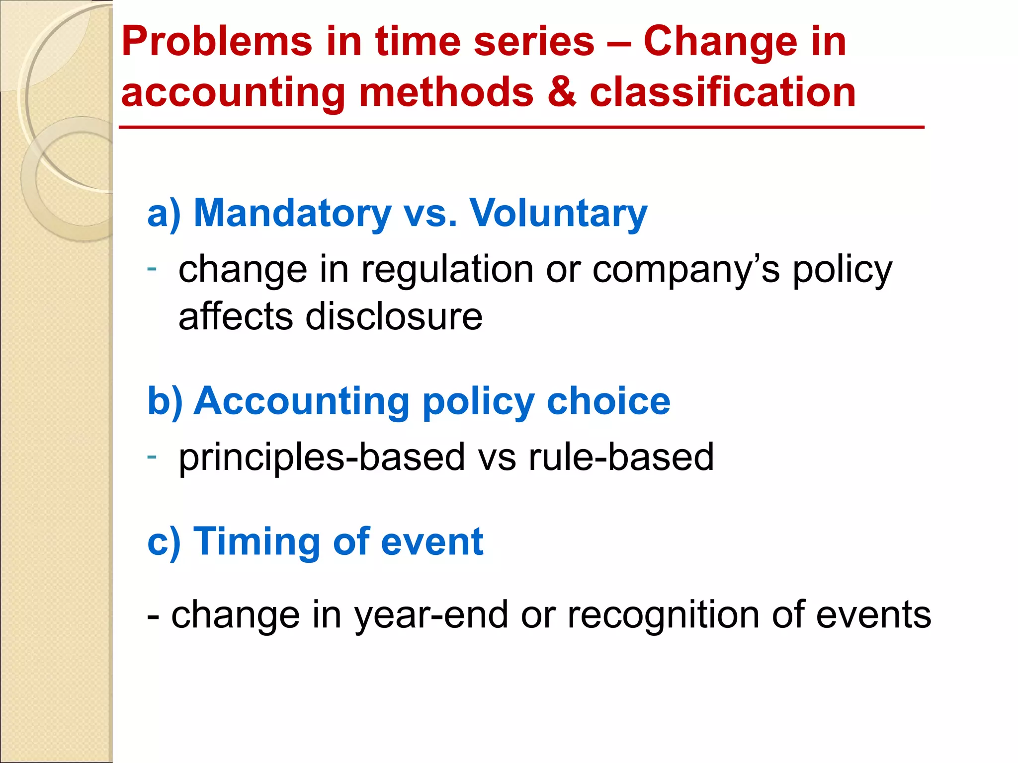 Problems in time series – Change in
accounting methods & classification

 a) Mandatory vs. Voluntary
 - change in regulation or company’s policy
   affects disclosure

 b) Accounting policy choice
 - principles-based vs rule-based

 c) Timing of event
 - change in year-end or recognition of events
 