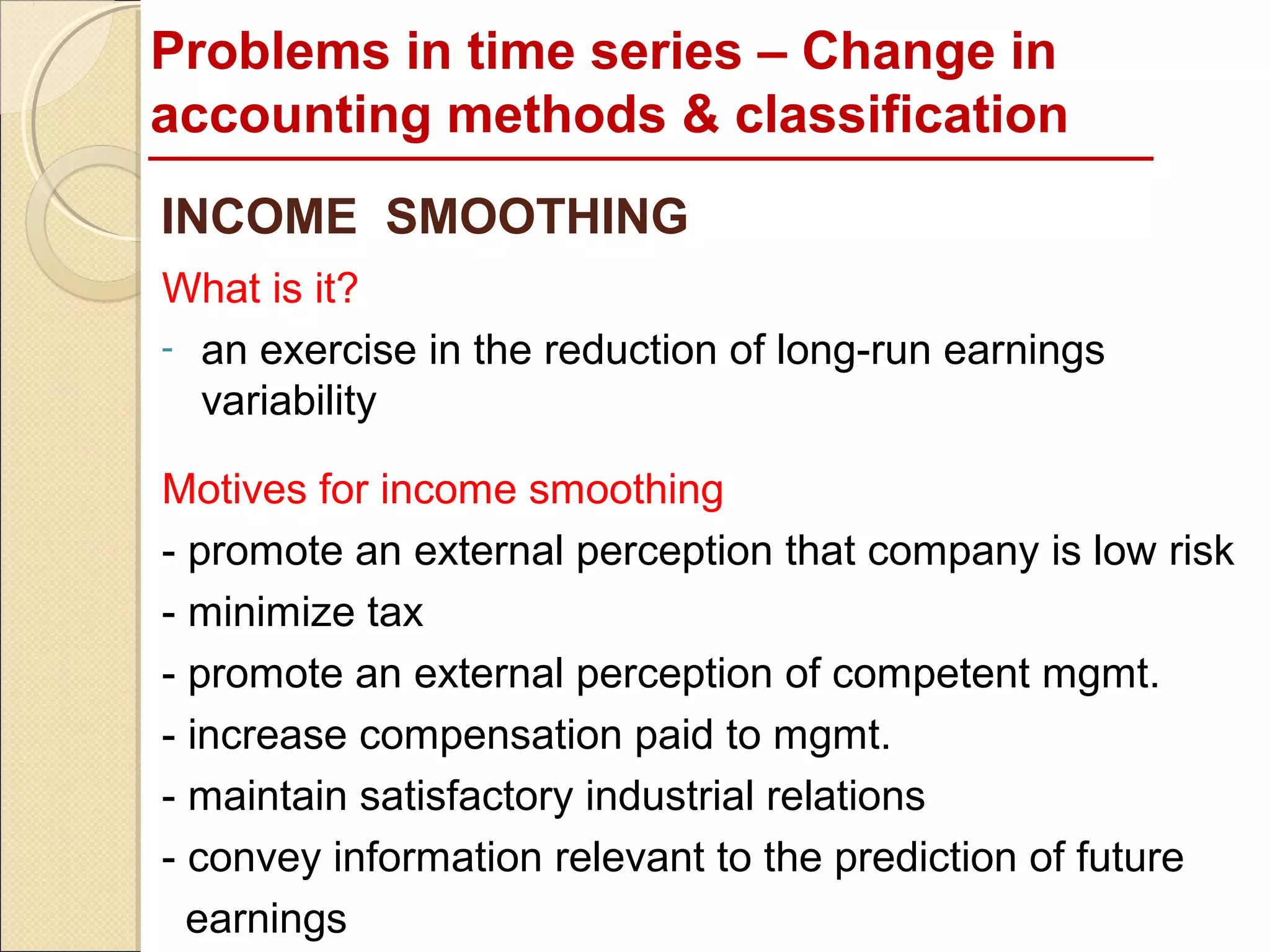 Problems in time series – Change in
accounting methods & classification
INCOME SMOOTHING
What is it?
- an exercise in the reduction of long-run earnings
  variability

Motives for income smoothing
- promote an external perception that company is low risk
- minimize tax
- promote an external perception of competent mgmt.
- increase compensation paid to mgmt.
- maintain satisfactory industrial relations
- convey information relevant to the prediction of future
  earnings
 