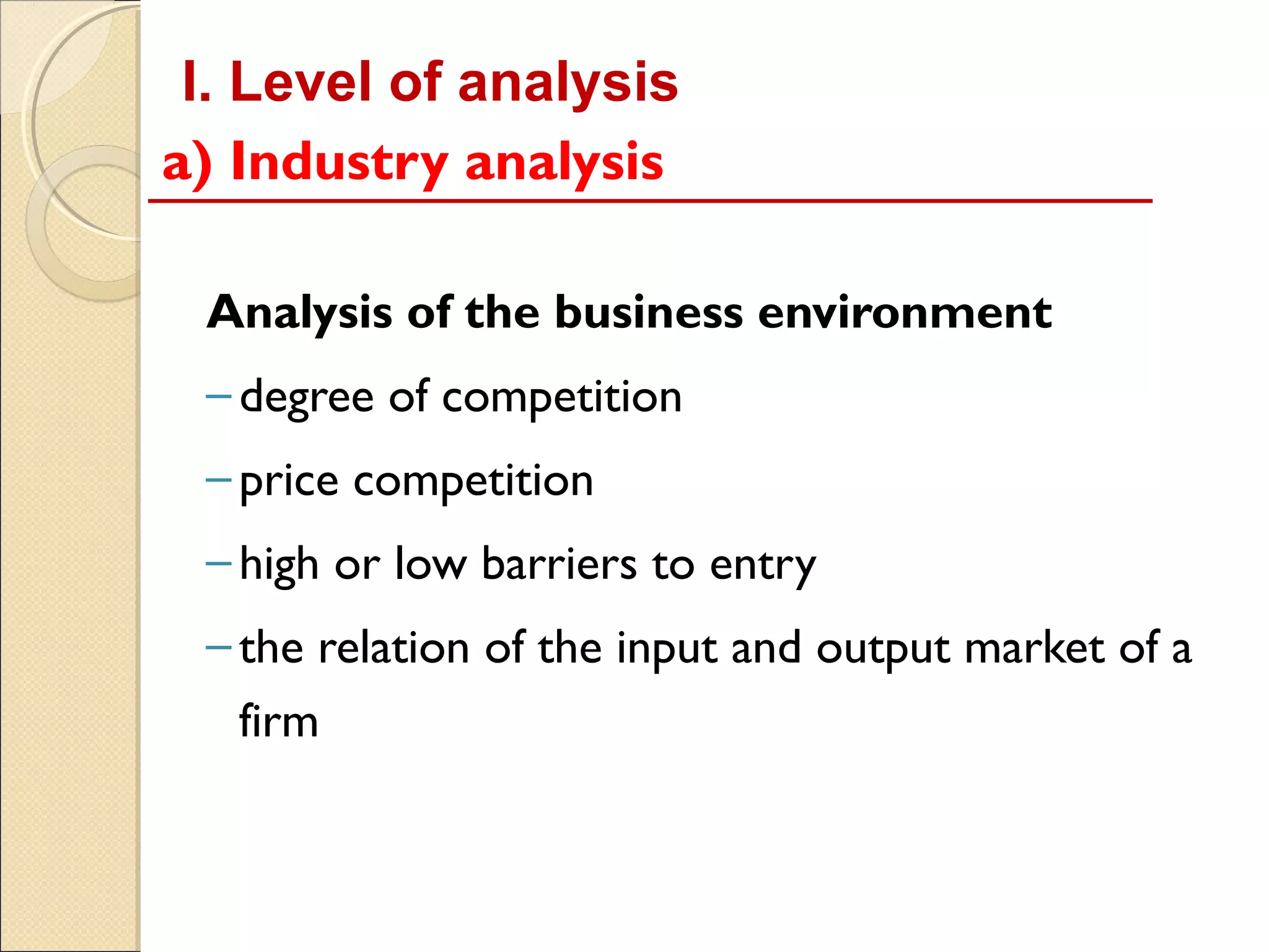 I. Level of analysis
a) Industry analysis

 Analysis of the business environment
 – degree of competition
 – price competition
 – high or low barriers to entry
 – the relation of the input and output market of a
   firm
 