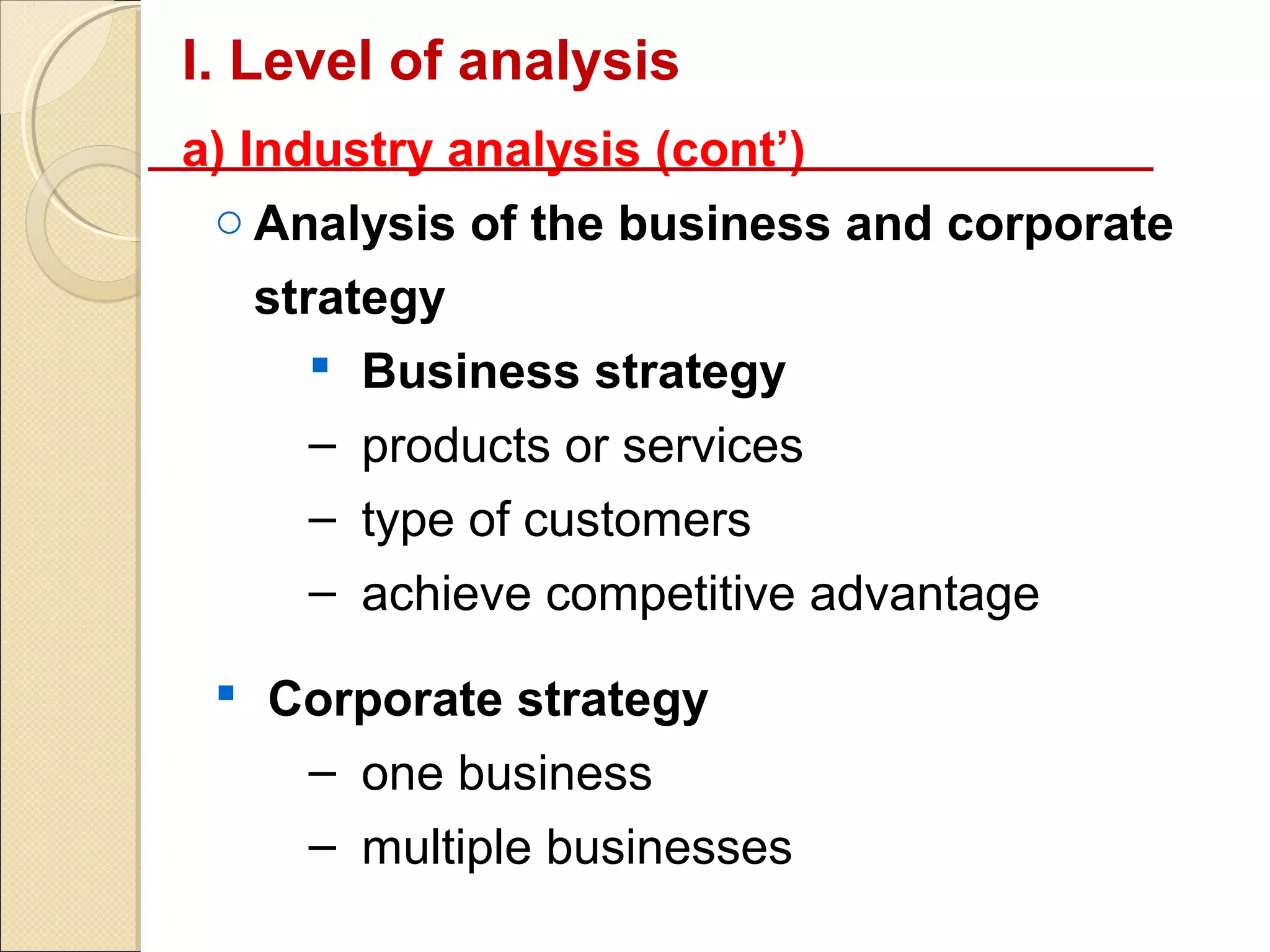 I. Level of analysis
a) Industry analysis (cont’)
 o Analysis of the business and corporate
  strategy
      Business strategy
     – products or services
     – type of customers
     – achieve competitive advantage

  Corporate strategy
    – one business
    – multiple businesses
 