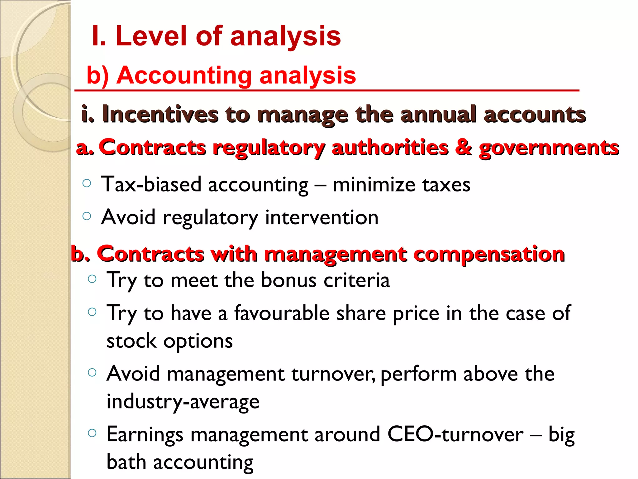 I. Level of analysis
 b) Accounting analysis
 i. Incentives to manage the annual accounts
a. Contracts regulatory authorities & governments
 o Tax-biased accounting – minimize taxes
 o Avoid regulatory intervention

b. Contracts with management compensation
 o Try to meet the bonus criteria
 o Try to have a favourable share price in the case of
    stock options
 o Avoid management turnover, perform above the
    industry-average
 o Earnings management around CEO-turnover – big
    bath accounting
 