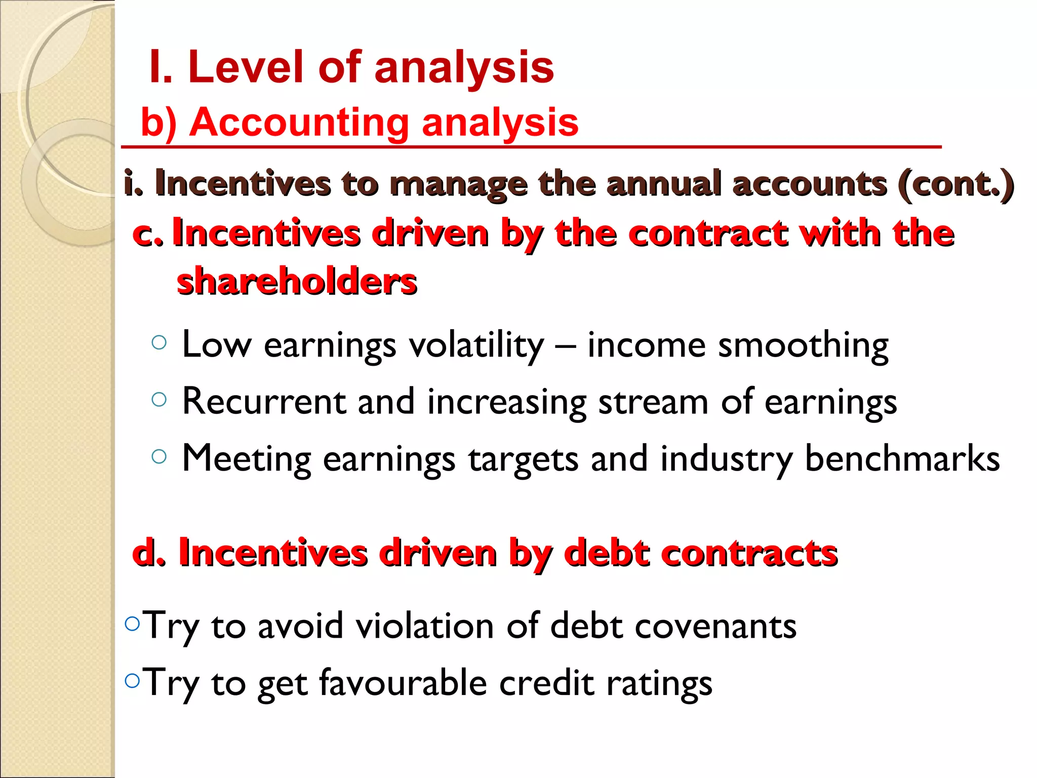 I. Level of analysis
 b) Accounting analysis
i. Incentives to manage the annual accounts (cont.)
c. Incentives driven by the contract with the
   shareholders
 o   Low earnings volatility – income smoothing
 o   Recurrent and increasing stream of earnings
 o   Meeting earnings targets and industry benchmarks

d. Incentives driven by debt contracts
oTry to avoid violation of debt covenants
oTry to get favourable credit ratings
 