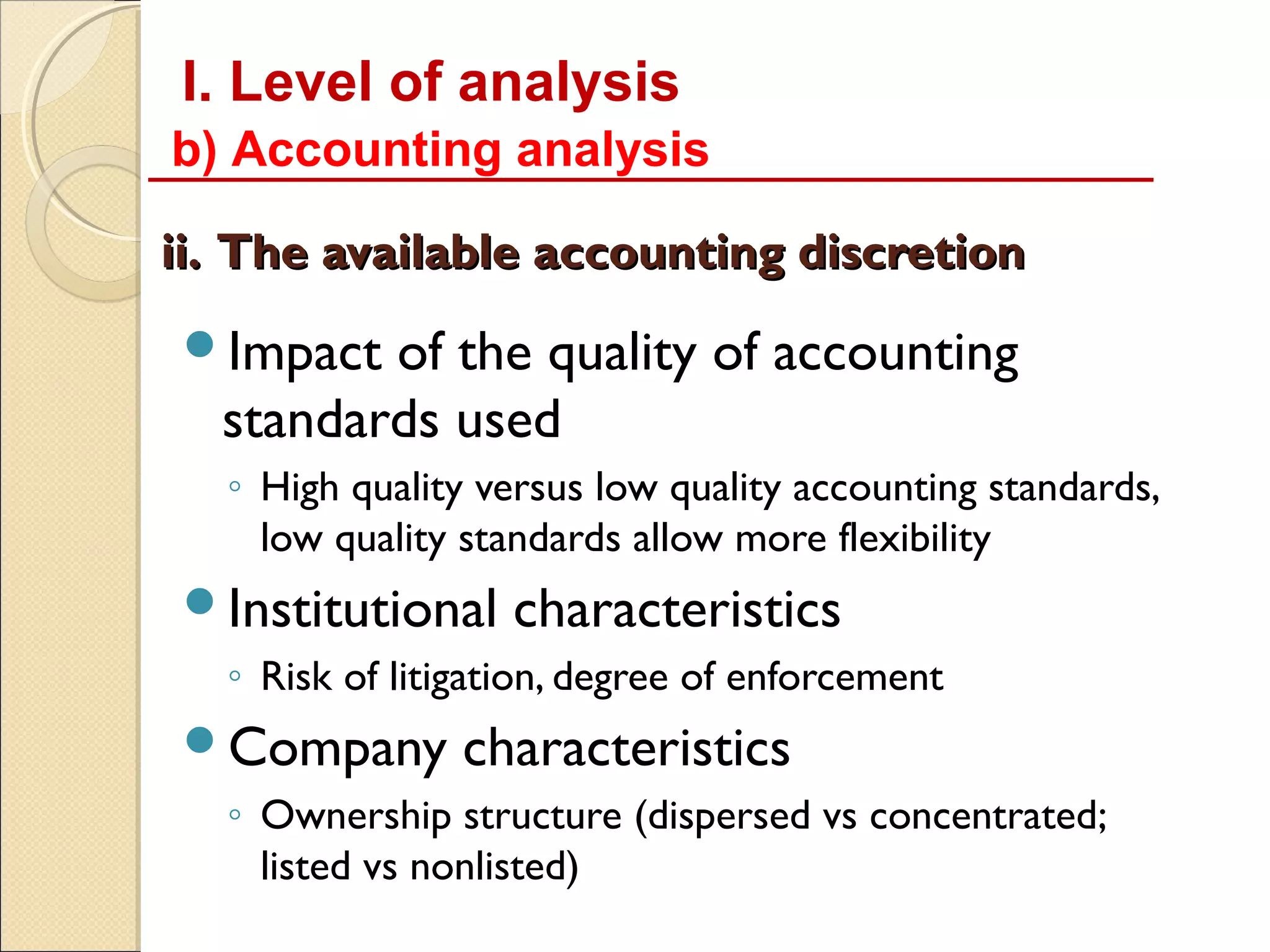 I. Level of analysis
b) Accounting analysis

ii. The available accounting discretion
Impact  of the quality of accounting
  standards used
  ◦ High quality versus low quality accounting standards,
    low quality standards allow more flexibility
Institutional     characteristics
  ◦ Risk of litigation, degree of enforcement
Company        characteristics
  ◦ Ownership structure (dispersed vs concentrated;
    listed vs nonlisted)
 