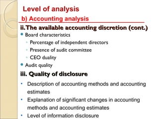 Level of analysis
 b) Accounting analysis
ii.The available accounting discretion (cont.)
 Board characteristics
  ◦ Percentage of independent directors
  ◦ Presence of audit committee
  ◦ CEO duality
 Audit quality

iii. Quality of disclosure
• Description of accounting methods and accounting
  estimates
• Explanation of significant changes in accounting
  methods and accounting estimates
• Level of information disclosure
 