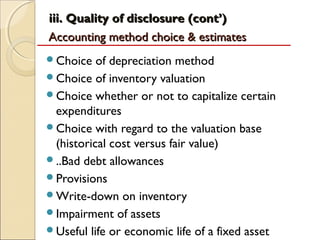 iii. Quality of disclosure (cont’)
Accounting method choice & estimates
Choice   of depreciation method
Choice of inventory valuation
Choice whether or not to capitalize certain
 expenditures
Choice with regard to the valuation base
 (historical cost versus fair value)
..Bad debt allowances
Provisions
Write-down on inventory
Impairment of assets
Useful life or economic life of a fixed asset
 