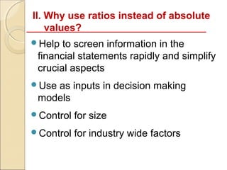 II. Why use ratios instead of absolute
    values?
Help  to screen information in the
 financial statements rapidly and simplify
 crucial aspects
Useas inputs in decision making
 models
Control   for size
Control   for industry wide factors
 