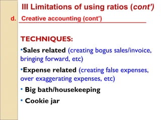 III Limitations of using ratios (cont’)
d. Creative accounting (cont’)


   TECHNIQUES:
   •Sales related (creating bogus sales/invoice,
   bringing forward, etc)
   •Expense related (creating false expenses,
   over exaggerating expenses, etc)
   • Big bath/housekeeping
   • Cookie jar
 