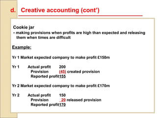 d. Creative accounting (cont’)

Cookie jar
- making provisions when profits are high than expected and releasing
  them when times are difficult

Example:

Yr 1 Market expected company to make profit £150m

Yr 1    Actual profit   200
         Provision      (45) created provision
         Reported profit155

Yr 2 Market expected company to make profit £170m

Yr 2    Actual profit   150
         Provision       20 released provision
         Reported profit170
 