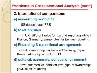 Problems in Cross-sectional Analysis (cont’)

2. International comparisons
a) accounting principles
   - US doesn’t use IFRS
b) taxation rules
    - in UK, different rules for tax and reporting while in
  France, Germany, same rules for tax and reporting
c) Financing & operational arrangements
   - debt is more popular form in Germany, Japan,
  Korea but equity in the UK, US
d) cultural, economic, political environment
   - law: common vs. codified law; type of ownership;
  govt.-buss. relations
 