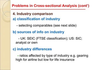 Problems in Cross-sectional Analysis (cont’)

4. Industry comparison
a) classification of industry
  - selecting comparables (see next slide)
b) sources of info on industry
   - UK: SEIC (FTSE classification); US: SIC;
  analyst or own
c) industry differences
   - ratios affected by type of industry e.g. gearing
  high for airline but low for life insurance
 