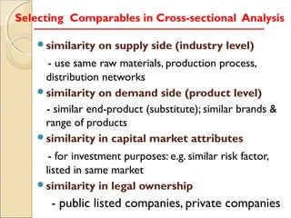 Selecting Comparables in Cross-sectional Analysis

    similarity   on supply side (industry level)
     - use same raw materials, production process,
     distribution networks
    similarity on demand side (product level)
     - similar end-product (substitute); similar brands &
     range of products
    similarity in capital market attributes

      - for investment purposes: e.g. similar risk factor,
     listed in same market
    similarity in legal ownership

       - public listed companies, private companies
 