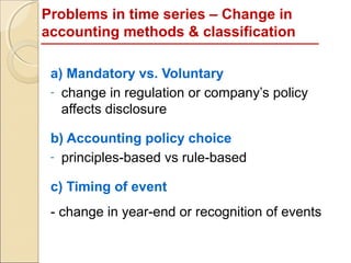 Problems in time series – Change in
accounting methods & classification

 a) Mandatory vs. Voluntary
 - change in regulation or company’s policy
   affects disclosure

 b) Accounting policy choice
 - principles-based vs rule-based

 c) Timing of event
 - change in year-end or recognition of events
 