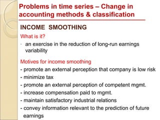 Problems in time series – Change in
accounting methods & classification
INCOME SMOOTHING
What is it?
- an exercise in the reduction of long-run earnings
  variability

Motives for income smoothing
- promote an external perception that company is low risk
- minimize tax
- promote an external perception of competent mgmt.
- increase compensation paid to mgmt.
- maintain satisfactory industrial relations
- convey information relevant to the prediction of future
  earnings
 
