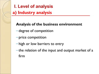 I. Level of analysis
a) Industry analysis

 Analysis of the business environment
 – degree of competition
 – price competition
 – high or low barriers to entry
 – the relation of the input and output market of a
   firm
 
