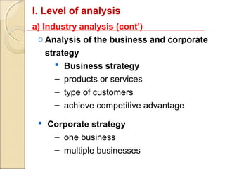 I. Level of analysis
a) Industry analysis (cont’)
 o Analysis of the business and corporate
  strategy
      Business strategy
     – products or services
     – type of customers
     – achieve competitive advantage

  Corporate strategy
    – one business
    – multiple businesses
 